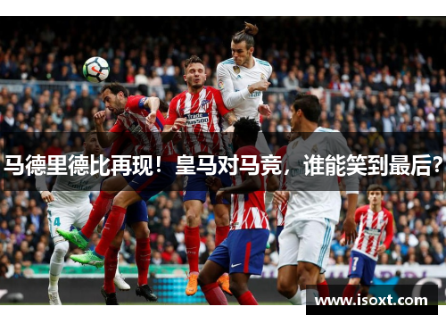 马德里德比再现！皇马对马竞，谁能笑到最后？