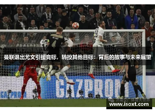 曼联退出尤文引援竞标，转投其他目标：背后的故事与未来展望
