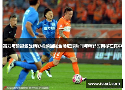 富力与鲁能激战精彩视频回顾全场进球瞬间与精彩时刻尽在其中