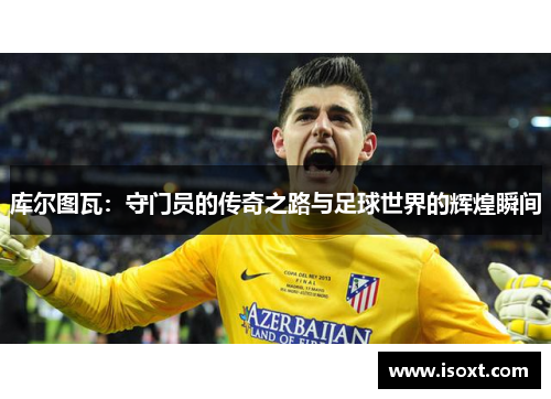 库尔图瓦：守门员的传奇之路与足球世界的辉煌瞬间